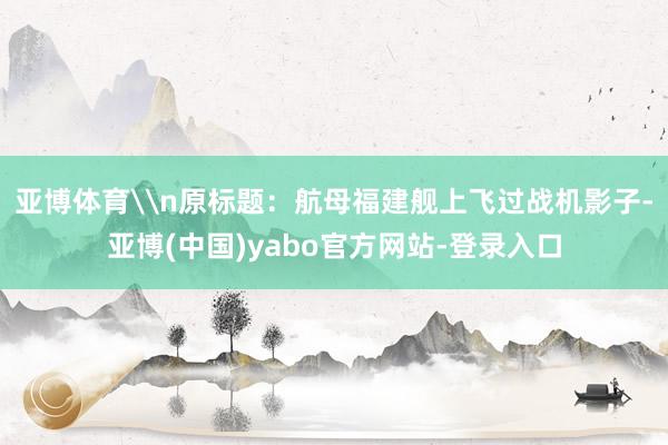 亚博体育\n原标题：航母福建舰上飞过战机影子-亚博(中国)yabo官方网站-登录入口