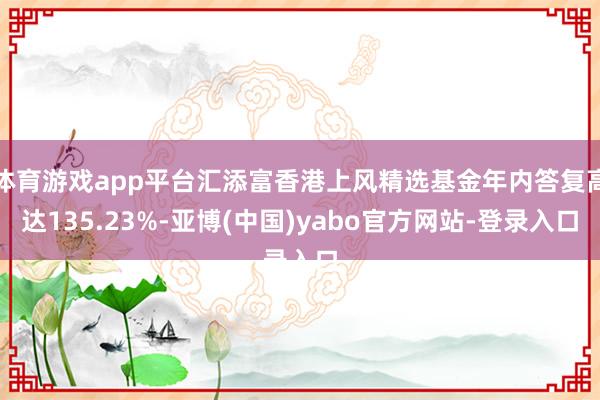 体育游戏app平台汇添富香港上风精选基金年内答复高达135.23%-亚博(中国)yabo官方网站-登录入口
