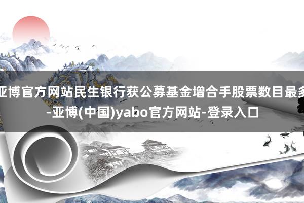 亚博官方网站民生银行获公募基金增合手股票数目最多-亚博(中国)yabo官方网站-登录入口
