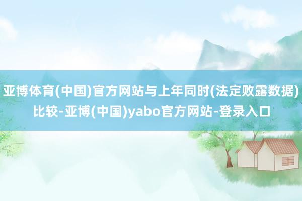 亚博体育(中国)官方网站与上年同时(法定败露数据)比较-亚博(中国)yabo官方网站-登录入口