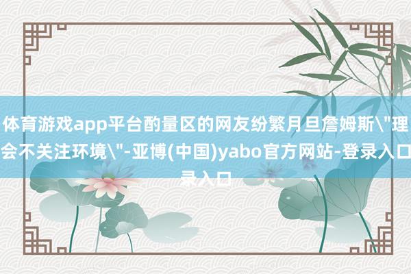 体育游戏app平台酌量区的网友纷繁月旦詹姆斯