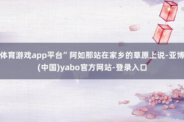 体育游戏app平台”阿如那站在家乡的草原上说-亚博(中国)yabo官方网站-登录入口