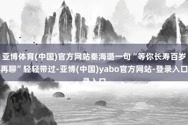 亚博体育(中国)官方网站秦海璐一句“等你长寿百岁再聊”轻轻带过-亚博(中国)yabo官方网站-登录入口
