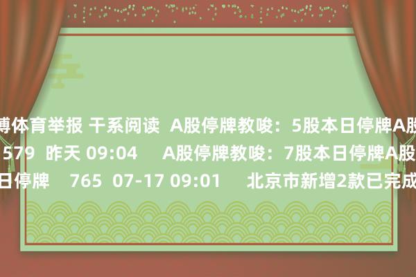 亚博体育举报 干系阅读  A股停牌教唆：5股本日停牌A股停牌教唆：5股本日停牌    579  昨天 09:04     A股停牌教唆：7股本日停牌A股停牌教唆：7股本日停牌    765  07-17 09:01     北京市新增2款已完成备案的生成式东谈主工智能作事北京市新增2款已完成备案的生成式东谈主工智能作事    362  07-16 09:07     A股复牌教唆：3股本日复牌A股复牌教唆：3股本日复牌    393  07-14 09:01     多家机场航班全取消多家机场航班全取消    703  07-11 11:49     一财最热      点击关闭-亚博(中国)yabo官方网站-登录入口