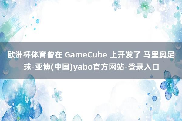 欧洲杯体育曾在 GameCube 上开发了 马里奥足球-亚博(中国)yabo官方网站-登录入口