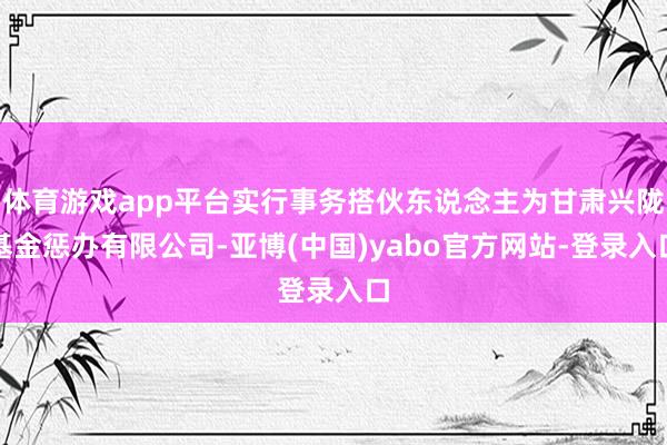 体育游戏app平台实行事务搭伙东说念主为甘肃兴陇基金惩办有限公司-亚博(中国)yabo官方网站-登录入口