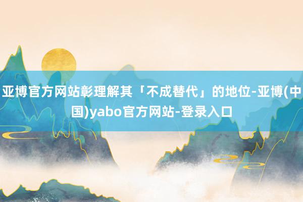 亚博官方网站彰理解其「不成替代」的地位-亚博(中国)yabo官方网站-登录入口