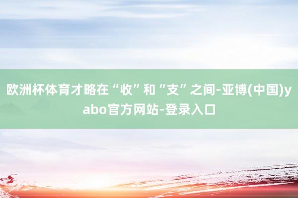 欧洲杯体育才略在“收”和“支”之间-亚博(中国)yabo官方网站-登录入口