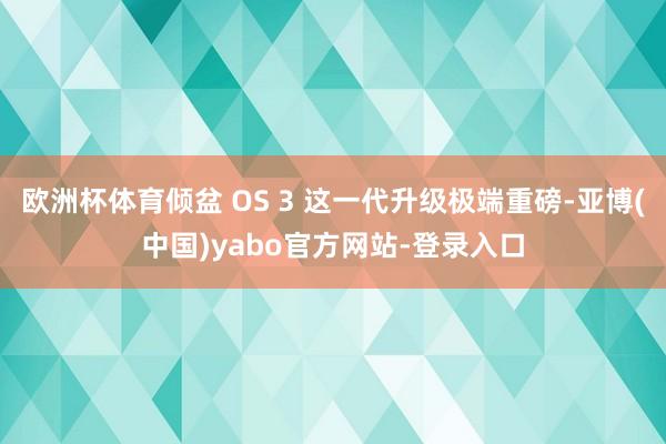 欧洲杯体育倾盆 OS 3 这一代升级极端重磅-亚博(中国)yabo官方网站-登录入口
