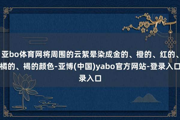 亚bo体育网将周围的云絮晕染成金的、橙的、红的、橘的、褐的颜色-亚博(中国)yabo官方网站-登录入口