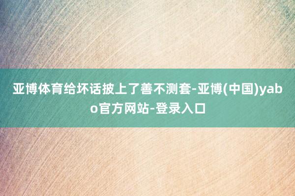 亚博体育给坏话披上了善不测套-亚博(中国)yabo官方网站-登录入口