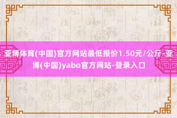 亚博体育(中国)官方网站最低报价1.50元/公斤-亚博(中国)yabo官方网站-登录入口