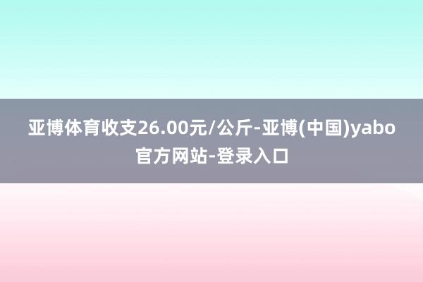 亚博体育收支26.00元/公斤-亚博(中国)yabo官方网站-登录入口
