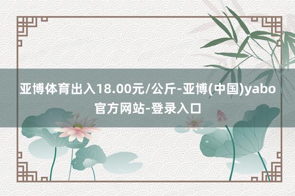 亚博体育出入18.00元/公斤-亚博(中国)yabo官方网站-登录入口
