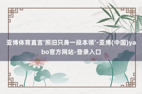亚博体育直言‘照旧只身一段本领’-亚博(中国)yabo官方网站-登录入口