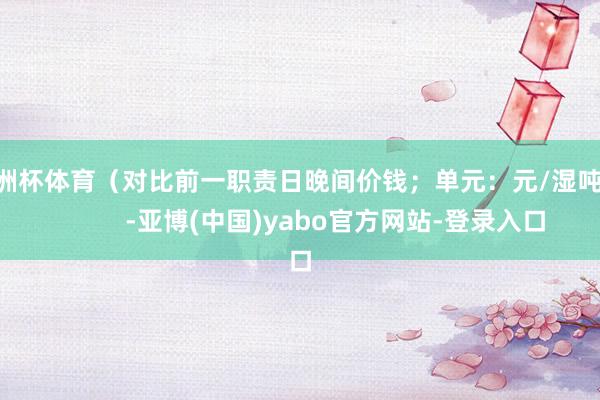 欧洲杯体育（对比前一职责日晚间价钱；单元：元/湿吨 )            -亚博(中国)yabo官方网站-登录入口