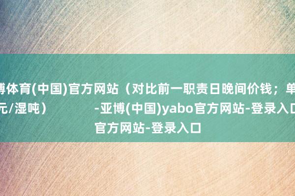 亚博体育(中国)官方网站（对比前一职责日晚间价钱；单元：元/湿吨）            -亚博(中国)yabo官方网站-登录入口