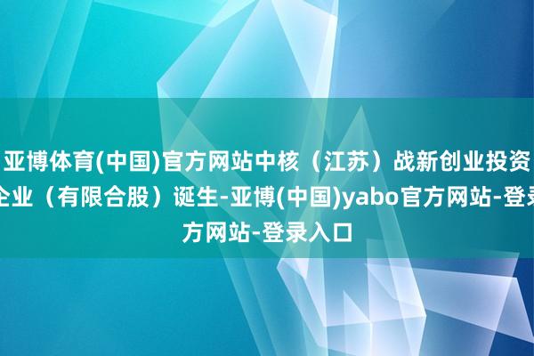亚博体育(中国)官方网站中核（江苏）战新创业投资合股企业（有限合股）诞生-亚博(中国)yabo官方网站-登录入口