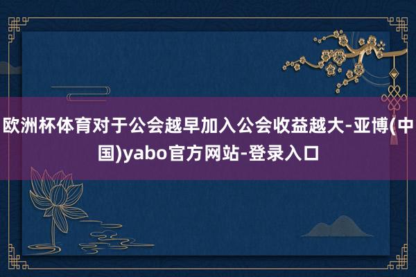 欧洲杯体育对于公会越早加入公会收益越大-亚博(中国)yabo官方网站-登录入口