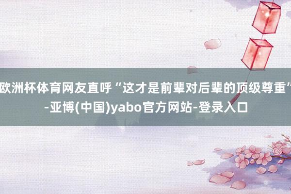 欧洲杯体育网友直呼“这才是前辈对后辈的顶级尊重”-亚博(中国)yabo官方网站-登录入口