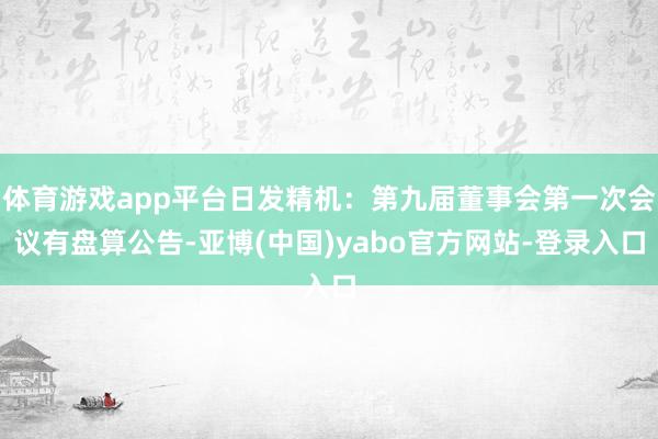 体育游戏app平台日发精机：第九届董事会第一次会议有盘算公告-亚博(中国)yabo官方网站-登录入口
