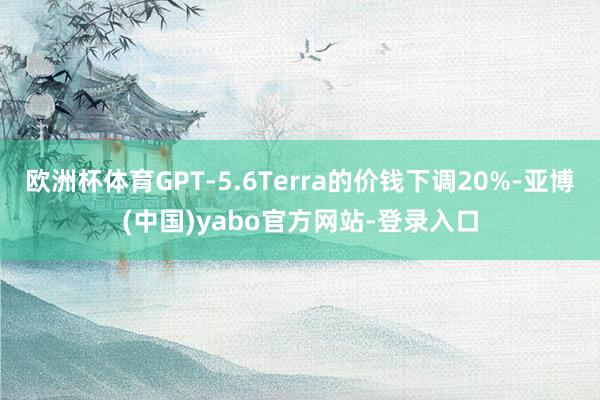 欧洲杯体育GPT-5.6Terra的价钱下调20%-亚博(中国)yabo官方网站-登录入口
