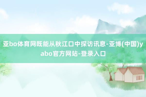 亚bo体育网既能从秋江口中探访讯息-亚博(中国)yabo官方网站-登录入口