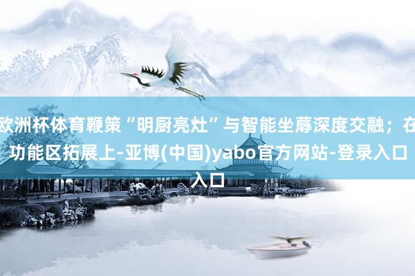 欧洲杯体育鞭策“明厨亮灶”与智能坐蓐深度交融；在功能区拓展上-亚博(中国)yabo官方网站-登录入口