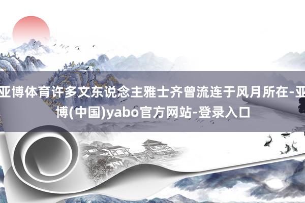 亚博体育许多文东说念主雅士齐曾流连于风月所在-亚博(中国)yabo官方网站-登录入口