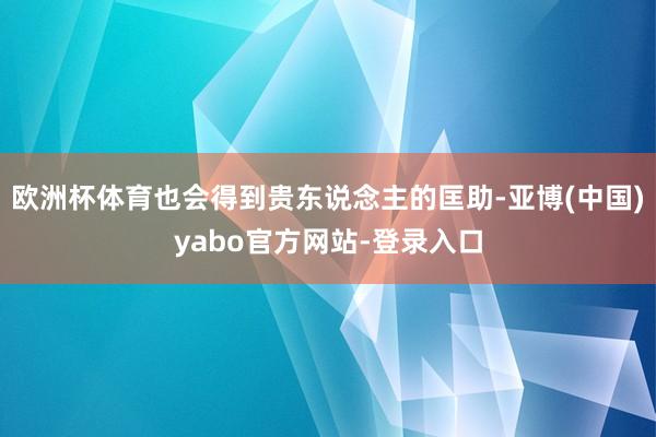 欧洲杯体育也会得到贵东说念主的匡助-亚博(中国)yabo官方网站-登录入口