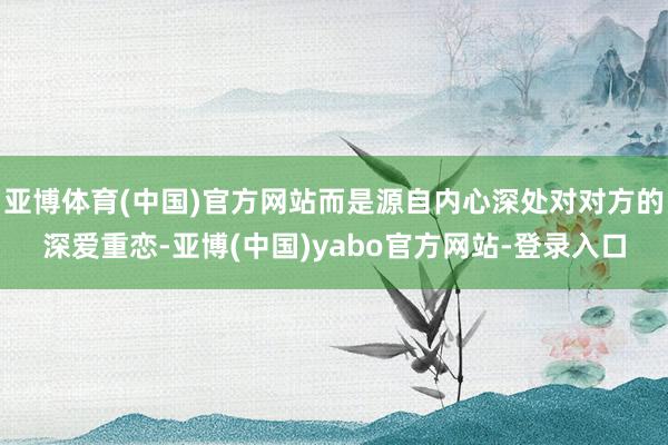 亚博体育(中国)官方网站而是源自内心深处对对方的深爱重恋-亚博(中国)yabo官方网站-登录入口