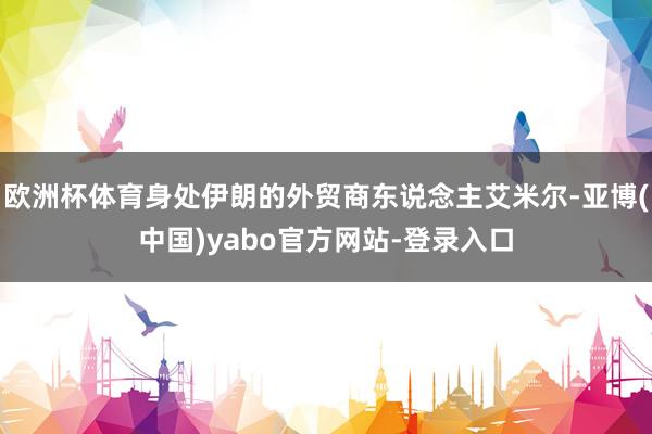 欧洲杯体育身处伊朗的外贸商东说念主艾米尔-亚博(中国)yabo官方网站-登录入口