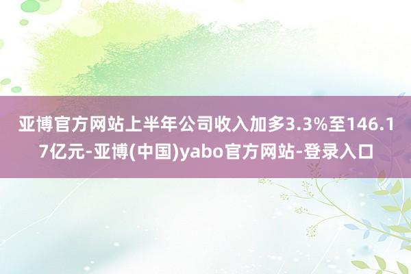 亚博官方网站　　上半年公司收入加多3.3%至146.17亿元-亚博(中国)yabo官方网站-登录入口