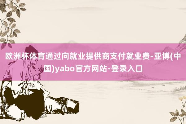欧洲杯体育　　通过向就业提供商支付就业费-亚博(中国)yabo官方网站-登录入口