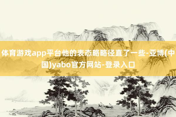 体育游戏app平台他的表态略略径直了一些-亚博(中国)yabo官方网站-登录入口