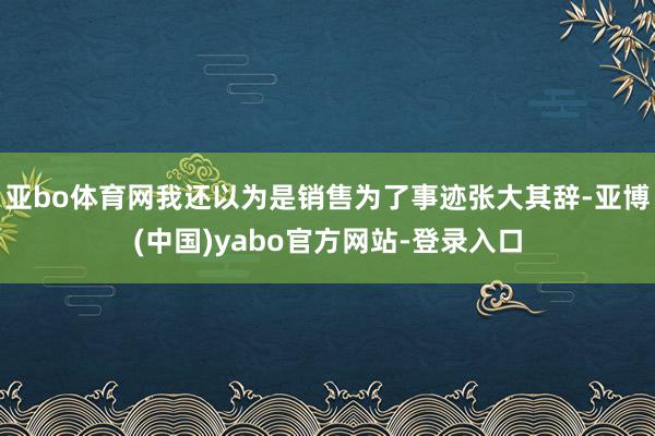 亚bo体育网我还以为是销售为了事迹张大其辞-亚博(中国)yabo官方网站-登录入口