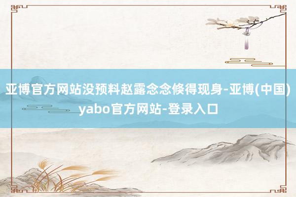亚博官方网站没预料赵露念念倏得现身-亚博(中国)yabo官方网站-登录入口