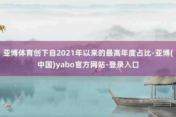 亚博体育创下自2021年以来的最高年度占比-亚博(中国)yabo官方网站-登录入口