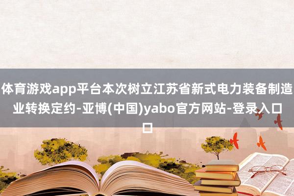 体育游戏app平台本次树立江苏省新式电力装备制造业转换定约-亚博(中国)yabo官方网站-登录入口