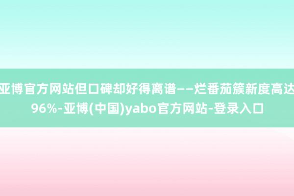 亚博官方网站但口碑却好得离谱——烂番茄簇新度高达96%-亚博(中国)yabo官方网站-登录入口