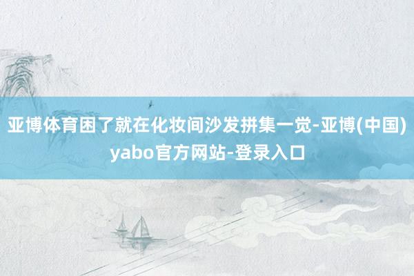亚博体育困了就在化妆间沙发拼集一觉-亚博(中国)yabo官方网站-登录入口