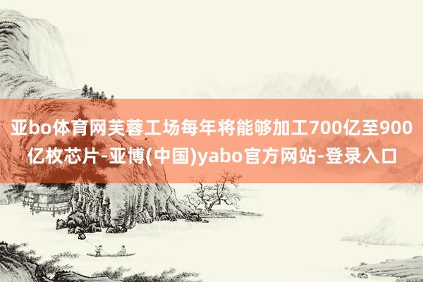 亚bo体育网芙蓉工场每年将能够加工700亿至900亿枚芯片-亚博(中国)yabo官方网站-登录入口