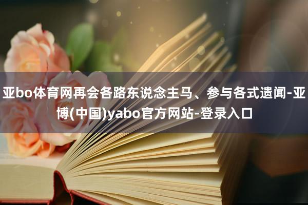 亚bo体育网再会各路东说念主马、参与各式遗闻-亚博(中国)yabo官方网站-登录入口