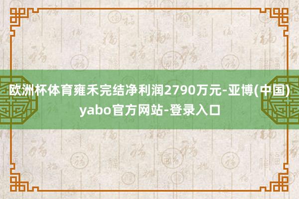 欧洲杯体育雍禾完结净利润2790万元-亚博(中国)yabo官方网站-登录入口