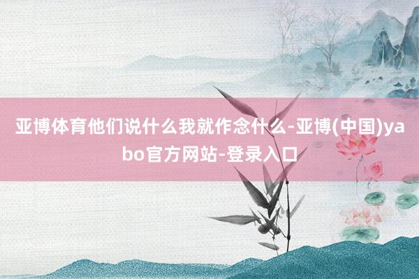 亚博体育他们说什么我就作念什么-亚博(中国)yabo官方网站-登录入口