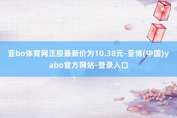 亚bo体育网正股最新价为10.38元-亚博(中国)yabo官方网站-登录入口