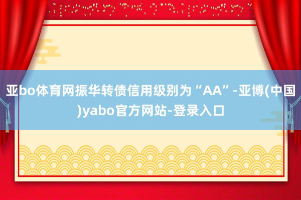 亚bo体育网振华转债信用级别为“AA”-亚博(中国)yabo官方网站-登录入口
