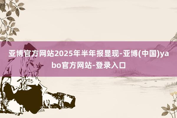 亚博官方网站　　2025年半年报显现-亚博(中国)yabo官方网站-登录入口