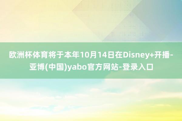 欧洲杯体育将于本年10月14日在Disney+开播-亚博(中国)yabo官方网站-登录入口