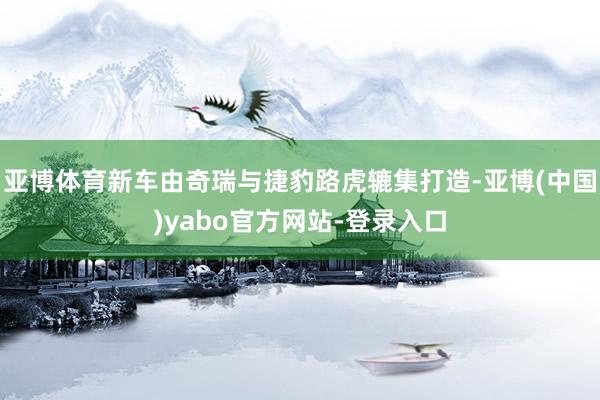 亚博体育新车由奇瑞与捷豹路虎辘集打造-亚博(中国)yabo官方网站-登录入口